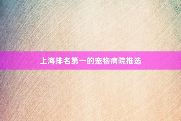 上海排名第一的宠物病院推选