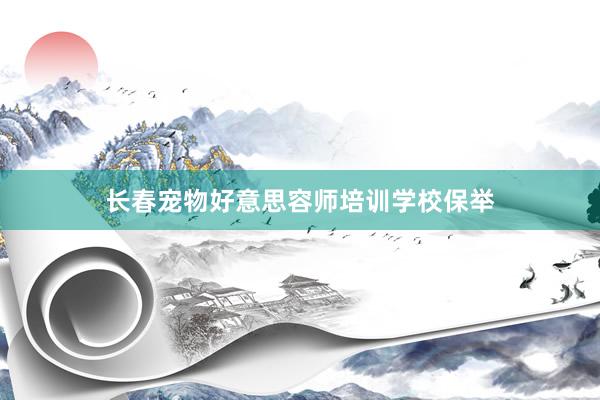 长春宠物好意思容师培训学校保举
